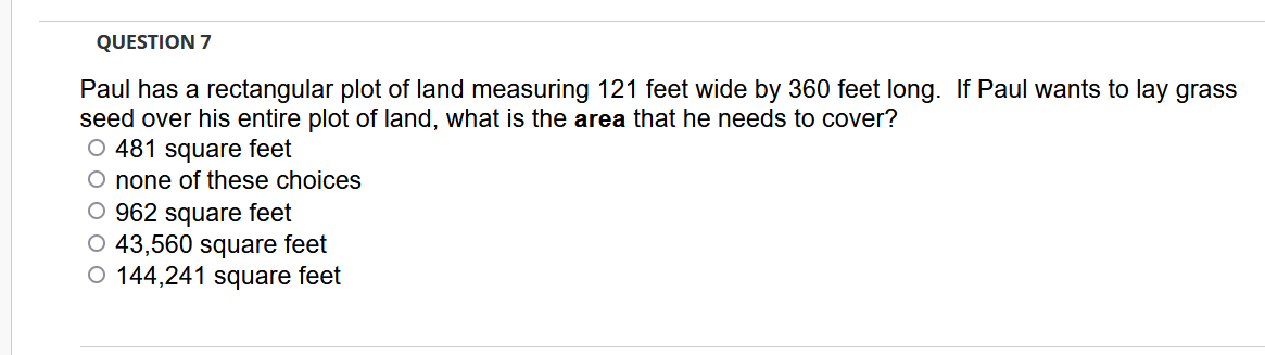 QUESTION 7
Paul has a rectangular plot of land measuring 121 feet wide by 360 feet long. If Paul wants to lay grass
seed over his entire plot of land, what is the area that he needs to cover?
O 481 square feet
O none of these choices
O 962 square feet
O 43,560 square feet
O 144,241 square feet
