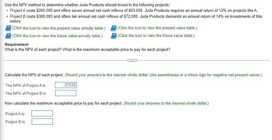 Use the NPV method to determine whether Juda Products should invest in the following projects:
• Project A costs $260,000 and offers seven annual net cash inflows of $63,000. Juda Products requires an annual return of 12% on projects like A.
• Project B costs $380,000 and offers ten annual net cash inflows of S72,000. Juda Products demands an annual return of 14% on investments of this
nature.
(Click the icon to view the present value annuity table.)
(Click the icon to view the present value table.)
(Click the icon to view the future value annuity table.)
(Click the icon to view the future value table.)
Requirement
What is the NPV of each project? What is the maximum acceptable price to pay for each project?
Calculate the NPV of each project. (Round your answers to the nearest whole dollar. Use parentheses or a minus sign for negative net present values.)
The NPV of Project A is
-27532
The NPV of Project B is
Now calculate the maximum acceptable price to pay for each project. (Round your answers to the nearest whole dollar.)
Project A is
Project B is
