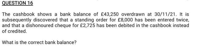 QUESTION 16
The cashbook shows a bank balance of £43,250 overdrawn at 30/11/21. It is
subsequently discovered that a standing order for £8,000 has been entered twice,
and that a dishonoured cheque for £2,725 has been debited in the cashbook instead
of credited.
What is the correct bank balance?
