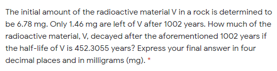 The initial amount of the radioactive material V in a rock is determined to
be 6.78 mg. Only 1.46 mg are left of V after 1002 years. How much of the
radioactive material, V, decayed after the aforementioned 1002 years if
the half-life of V is 452.3055 years? Express your final answer in four
decimal places and in milligrams (mg). *
