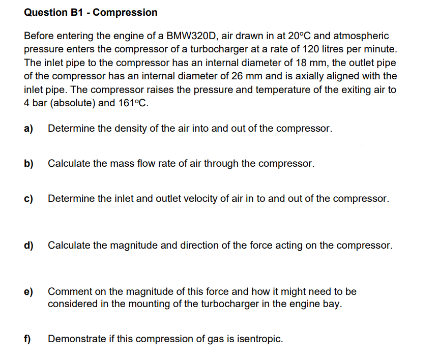 Question B1 - Compression
Before entering the engine of a BMW320D, air drawn in at 20°C and atmospheric
pressure enters the compressor of a turbocharger at a rate of 120 litres per minute.
The inlet pipe to the compressor has an internal diameter of 18 mm, the outlet pipe
of the compressor has an internal diameter of 26 mm and is axially aligned with the
inlet pipe. The compressor raises the pressure and temperature of the exiting air to
4 bar (absolute) and 161°C.
a)
Determine the density of the air into and out of the compressor.
b)
Calculate the mass flow rate of air through the compressor.
c)
Determine the inlet and outlet velocity of air in to and out of the compressor.
d)
Calculate the magnitude and direction of the force acting on the compressor.
e)
Comment on the magnitude of this force and how it might need to be
considered in the mounting of the turbocharger in the engine bay.
f)
Demonstrate if this compression of gas is isentropic.
