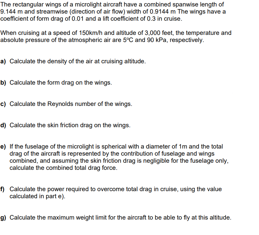 The rectangular wings of a microlight aircraft have a combined spanwise length of
9.144 m and streamwise (direction of air flow) width of 0.9144 m The wings have a
coefficient of form drag of 0.01 and a lift coefficient of 0.3 in cruise.
When cruising at a speed of 150km/h and altitude of 3,000 feet, the temperature and
absolute pressure of the atmospheric air are 5°C and 90 kPa, respectively.
a) Calculate the density of the air at cruising altitude.
b) Calculate the form drag on the wings.
c) Calculate the Reynolds number of the wings.
d) Calculate the skin friction drag on the wings.
e) If the fuselage of the microlight is spherical with a diameter of 1m and the total
drag of the aircraft is represented by the contribution of fuselage and wings
combined, and assuming the skin friction drag is negligible for the fuselage only,
calculate the combined total drag force.
f) Calculate the power required to overcome total drag in cruise, using the value
calculated in part e).
g) Calculate the maximum weight limit for the aircraft to be able to fly at this altitude.
