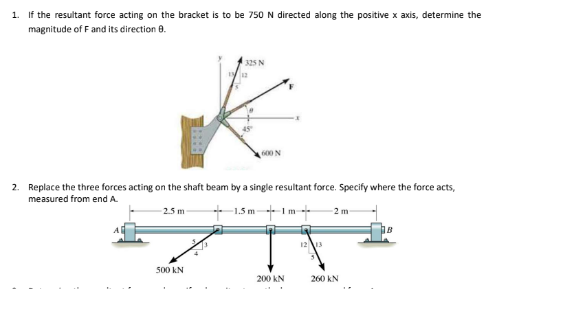 1. If the resultant force acting on the bracket is to be 750 N directed along the positive x axis, determine the
magnitude of F and its direction e.
325 N
600 N
2. Replace the three forces acting on the shaft beam by a single resultant force. Specify where the force acts,
measured from end A.
+ 1.5 m-1m-
2.5 m
-2 m
1213
500 kN
200 kN
260 kN
