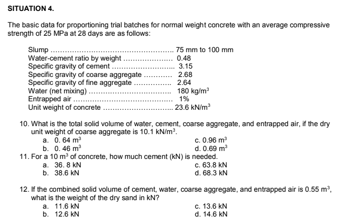 SITUATION 4.
The basic data for proportioning trial batches for normal weight concrete with an average compressive
strength of 25 MPa at 28 days are as follows:
Slump
Water-cement ratio by weight
Specific gravity of cement .
Specific gravity of coarse aggregate
Specific gravity of fine aggregate
Water (net mixing).
Entrapped air ...
Unit weight of concrete
75 mm to 100 mm
0.48
3.15
2.68
2.64
180 kg/ma
1%
23.6 kN/m3
10. What is the total solid volume of water, cement, coarse aggregate, and entrapped air, if the dry
unit weight of coarse aggregate is 10.1 kN/m³.
a. 0. 64 m3
b. 0. 46 m3
11. For a 10 m of concrete, how much cement (kN) is needed.
а. 36. 8 kN
b. 38.6 kN
c. 0.96 m3
d. 0.69 m3
c. 63.8 kN
d. 68.3 kN
12. If the combined solid volume of cement, water, coarse aggregate, and entrapped air is 0.55 m³,
what is the weight of the dry sand in kN?
a. 11.6 kN
b. 12.6 kN
c. 13.6 kN
d. 14.6 kN

