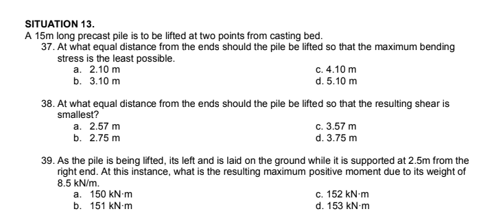 SITUATION 13.
A 15m long precast pile is to be lifted at two points from casting bed.
37. At what equal distance from the ends should the pile be lifted so that the maximum bending
stress is the least possible.
а. 2.10 m
b. 3.10 m
c. 4.10 m
d. 5.10 m
38. At what equal distance from the ends should the pile be lifted so that the resulting shear is
smallest?
c. 3.57 m
d. 3.75 m
a. 2.57 m
b. 2.75 m
39. As the pile is being lifted, its left and is laid on the ground while it is supported at 2.5m from the
right end. At this instance, what is the resulting maximum positive moment due to its weight of
8.5 kN/m.
а. 150 kN-m
b. 151 kN-m
c. 152 kN-m
d. 153 kN-m
