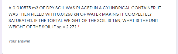 A 0.010575 m3 OF DRY SOIL WAS PLACED IN A CYLINDRICAL CONTAINER. IT
WAS THEN FILLED WITH 0.01268 kN OF WATER MAKING IT COMPLETELY
SATURATED. IF THE TORTAL WEIGHT OF THE SOIL IS 1 kN, WHAT IS THE UNIT
WEIGHT OF THE SOIL IF sg = 2.27? *
Your answer
