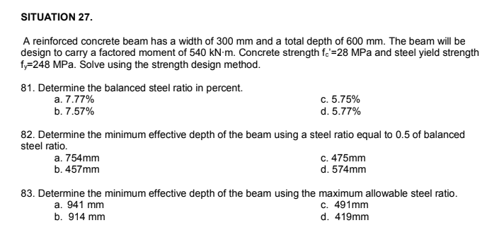 SITUATION 27.
A reinforced concrete beam has a width of 300 mm and a total depth of 600 mm. The beam will be
design to carry a factored moment of 540 kN-m. Concrete strength f.'=28 MPa and steel yield strength
fy=248 MPa. Solve using the strength design method.
81. Determine the balanced steel ratio in percent.
c. 5.75%
d. 5.77%
a. 7.77%
b. 7.57%
82. Determine the minimum effective depth of the beam using a steel ratio equal to 0.5 of balanced
steel ratio.
a. 754mm
b. 457mm
c. 475mm
d. 574mm
83. Determine the minimum effective depth of the beam using the maximum allowable steel ratio.
a. 941 mm
b. 914 mm
c. 491mm
d. 419mm
