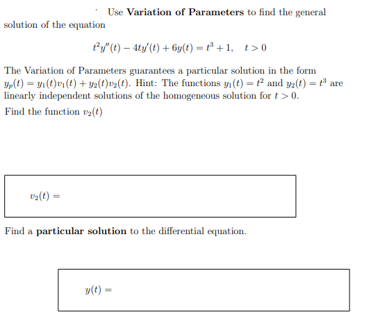 Use Variation of Parameters to find the general
solution of the equation
Py" (t) – 4ty (t) + 6y(t) = t³ + 1, t>0
The Variation of Parameters guarantees a particular solution in the form
Yp(t) = y1(t)v1 (t) + Y2(t)v2(t). Hint: The functions y1 (t) = t² and y2(t) = t³ are
linearly independent solutions of the homogeneous solution for t > 0.
Find the function v2(t)
v2(t)
Find a particular solution to the differential equation.
y(t) -
