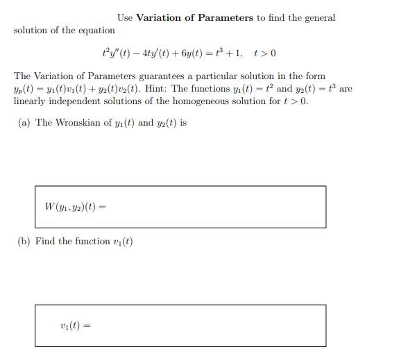 Use Variation of Parameters to find the general
solution of the equation
Py" (t) – 4ty (t) + 6y(t) = t³ + 1, t>0
The Variation of Parameters guarantees a particular solution in the form
Yp(t) = y1 (t)v1 (t) + Y2(t)v>(t). Hint: The functions y1 (t) = t° and y2(t) = t³ are
linearly independent solutions of the homogeneous solution for t > 0.
(a) The Wronskian of y1(t) and y2(t) is
W (y1, 42)(t) ·
%3D
(b) Find the function v1(t)
v1(t) =
