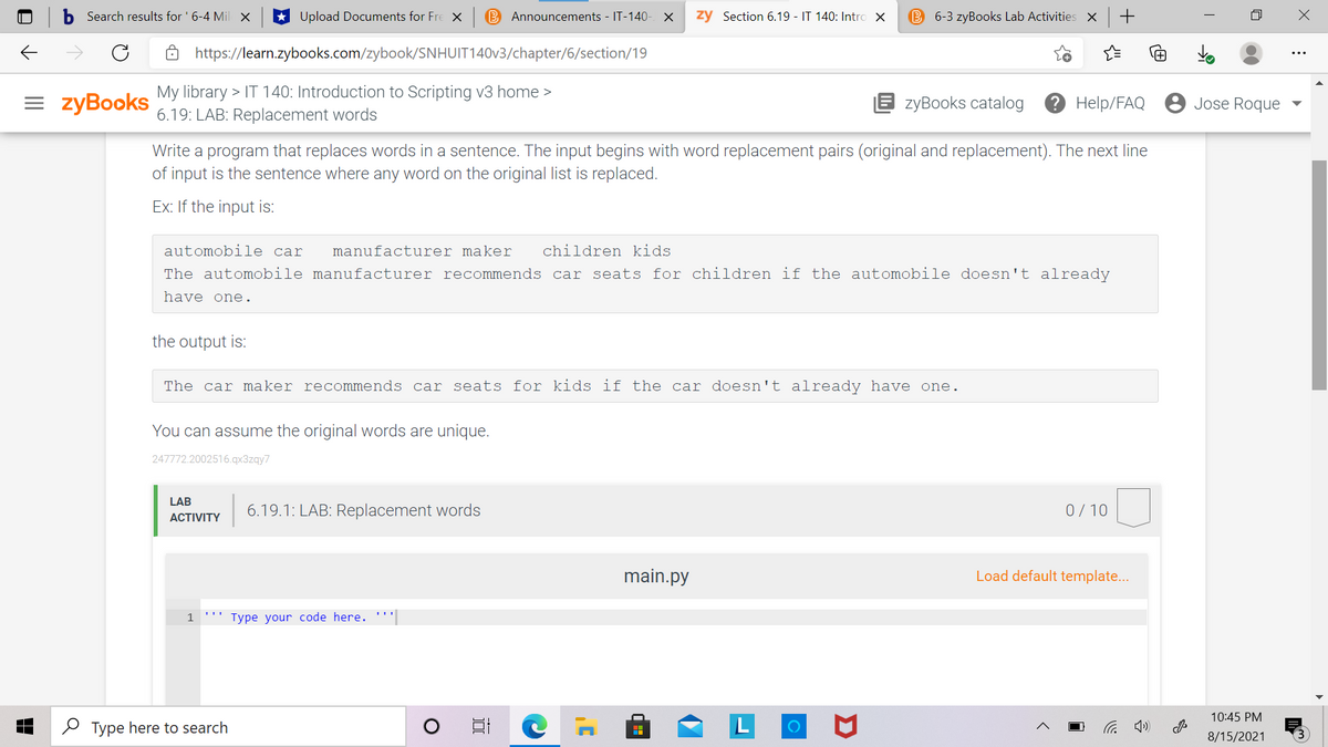 Search results for ' 6-4 Mil X
Upload Documents for Fre X
B Announcements - IT-140- X
zy Section 6.19 - IT 140: Intro X
B 6-3 zyBooks Lab Activities X
https://learn.zybooks.com/zybook/SNHUIT140V3/chapter/6/section/19
= zyBooks
My library > IT 140: Introduction to Scripting v3 home >
6.19: LAB: Replacement words
E zyBooks catalog
Э Help/FAQ
8 Jose Roque
Write a program that replaces words in a sentence. The input begins with word replacement pairs (original and replacement). The next line
of input is the sentence where any word on the original list is replaced.
Ex: If the input is:
automobile car
manufacturer maker
children kids
The automobile manufacturer recommends car seats for children if the automobile doesn't already
have one.
the output is:
The car maker recommends car seats for kids if the car doesn't already have one.
You can assume the original words are unique.
247772.2002516.qx3zqy7
LAB
6.19.1: LAB: Replacement words
0/10
АCTIVITY
main.py
Load default template...
1
Type your code here. '.
10:45 PM
O Type here to search
后 )
8/15/2021
