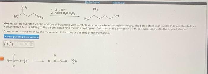 Revlew Tepics)L
aterncas
CH3
CH,
1. BH, THF
2 NaOH, HO, H0,
H,C
OH
CH2
H,C
Alkenes can be hydrated via the addition of borane to yield alcohols with non-Markovnikov regiochemistry. The boron atom is an electrophile and thus follows
Markovnikov's rule in adding to the carbon containing the most hydrogens. Oxidation of the alkylborane with basic peroxide yields the product alcohol.
Draw curved arrows to show the movement of electrons in this step of the mechanism.
Arrow-pushing Instructions
EX+ UU
R
-B-0-
R.
