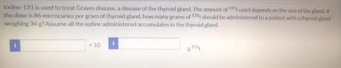 lodine-131 is used to treat Graves disease, a disease of the thyroid gland. The amount of 131 used depends on the size of the gland. If
the dose is 86 microcuries per gram of thyroid gland, how many grams of 131 should be administered to a patient with a thyrold gland
weighing 34 g? Assume all the iodine administered accumulates in the thyroid gland.
x 10
