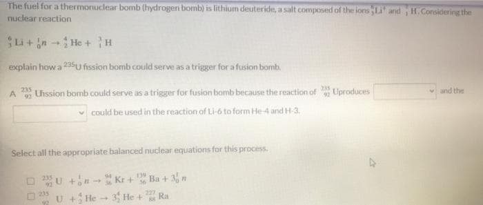 The fuel for a thermonuclear bomb (hydrogen bomb) is lithium deuteride, a salt composed of the ions Li and H.Considering the
nuclear reaction
Si+n He + H
explain how a 235U fission bomb could serve as a trigger for a fusion bomb.
235
A
92
Uhssion bomb could serve as a trigger for fusion bomb because the reaction of
235
Uproduces
vand the
v could be used in the reaction of Li-6 to form He-4 and H-3.
Select all the appropriate balanced nuclear equations for this process.
U +nKr +
94
139
Ba + 3 n
235
U + He - 3 He +
227
Ra
88

