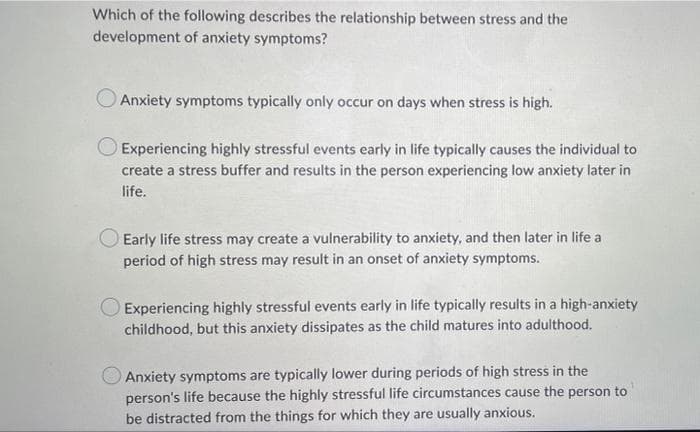 Which of the following describes the relationship between stress and the
development of anxiety symptoms?
Anxiety symptoms typically only occur on days when stress is high.
Experiencing highly stressful events early in life typically causes the individual to
create a stress buffer and results in the person experiencing low anxiety later in
life.
O Early life stress may create a vulnerability to anxiety, and then later in life a
period of high stress may result in an onset of anxiety symptoms.
Experiencing highly stressful events early in life typically results in a high-anxiety
childhood, but this anxiety dissipates as the child matures into adulthood.
Anxiety symptoms are typically lower during periods of high stress in the
person's life because the highly stressful life circumstances cause the person to
be distracted from the things for which they are usually anxious.
