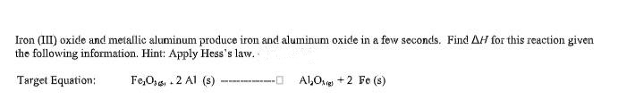 Iron (III) oxide and metallic aluminum produce iron and aluminum oxide in a few seconds. Find AH for this reaction given
the following information. Hint: Apply Hess's law.
Target Equation:
Fe,O,4, . 2 Al (s)
Al,Ove +2 Fe (s)
