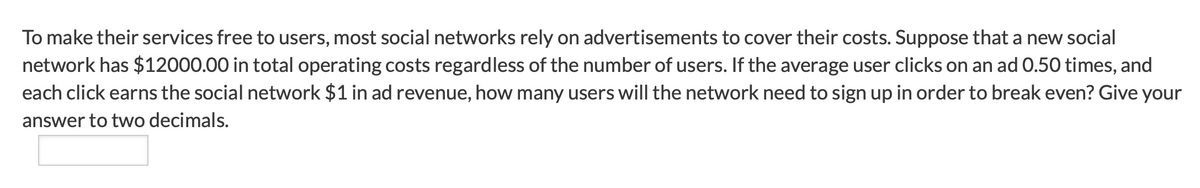 To make their services free to users, most social networks rely on advertisements to cover their costs. Suppose that a new social
network has $12000.00 in total operating costs regardless of the number of users. If the average user clicks on an ad 0.50 times, and
each click earns the social network $1 in ad revenue, how many users will the network need to sign up in order to break even? Give your
answer to two decimals.
