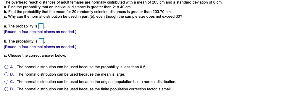 The overhead reach distances of adult females are normally distributed with a mean of 205 cm and a standard deviation of 8 cm.
a. Find the probability that an individual distance is greater than 218.40 cm.
b. Find the probability that the mean for 20 randomly selected distances is greater than 203.70 cm.
c. Why can the normal distribution be used in part (b), even though the sample size does not exceed 30?
a. The probability is
(Round to four decimal places as needed.)
b. The probability is.
(Round to four decimal places as needed.)
c. Choose the correct answer below.
O A. The normal distribution can be used because the probability is less than 0.5
O B. The normal distribution can be used because the mean is large.
O C. The normal distribution can be used because the original population has a normal distribution.
O D. The normal distribution can be used because the finite population correction factor is small.
