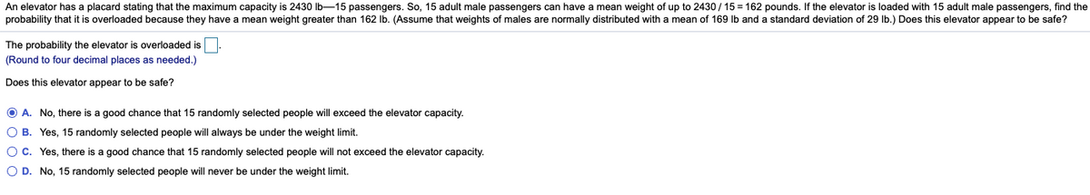 An elevator has a placard stating that the maximum capacity is 2430 lb-15 passengers. So, 15 adult male passengers can have a mean weight of up to 2430/ 15 = 162 pounds. If the elevator is loaded with 15 adult male passengers, find the
probability that it is overloaded because they have a mean weight greater than 162 Ib. (Assume that weights of males are normally distributed with a mean of 169 lb and a standard deviation of 29 Ib.) Does this elevator appear to be safe?
The probability the elevator is overloaded is
(Round to four decimal places as needed.)
Does this elevator appear to be safe?
O A. No, there is a good chance that 15 randomly selected people will exceed the elevator capacity.
O B. Yes, 15 randomly selected people will always be under the weight limit.
O C. Yes, there is a good chance that 15 randomly selected people will not exceed the elevator capacity.
O D. No, 15 randomly selected people will never be under the weight limit.
