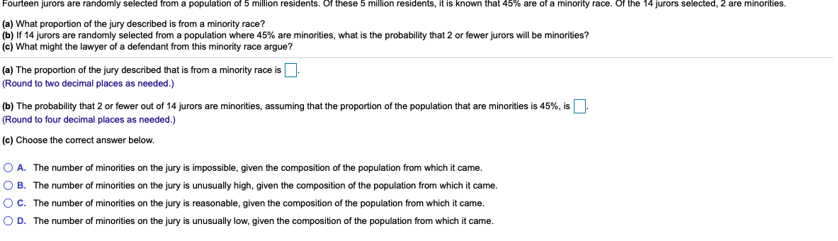 Fourteen jurors are randomly selected from a population of 5 million residents. Of these 5 million residents, it is known that 45% are of a minority race. Of the 14 jurors selected, 2 are minorities.
(a) What proportion of the jury described is from a minority race?
(b) If 14 jurors are randomly selected from a population where 45% are minorities, what is the probability that 2 or fewer jurors will be minorities?
(c) What might the lawyer of a defendant from this minority race argue?
(a) The proportion of the jury described that is from a minority race is.
(Round to two decimal places as needed.)
(b) The probability that 2 or fewer out of 14 jurors are minorities, assuming that the proportion of the population that are minorities is 45%, is.
(Round to four decimal places as needed.)
(c) Choose the correct answer below.
O A. The number of minorities on the jury is impossible, given the composition of the population from which it came.
O B. The number of minorities on the jury is unusually high, given the composition of the population from which
came.
OC. The number of minorities on the jury is reasonable, given the composition of the population from which it came.
O D. The number of minorities on the jury is unusually low, given the composition of the population from which it came.
