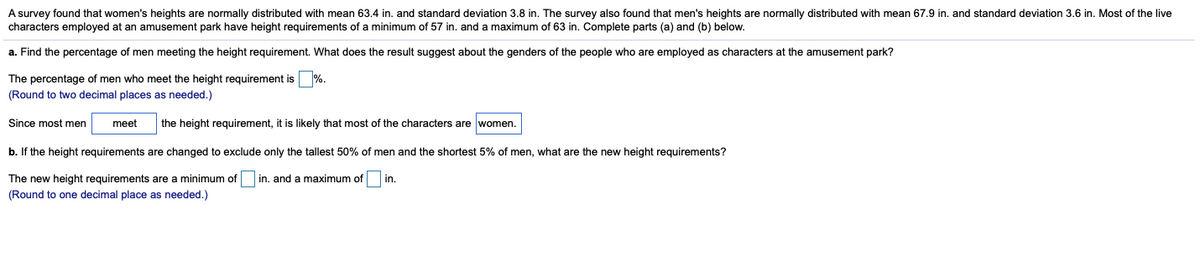 A survey found that women's heights are normally distributed with mean 63.4 in. and standard deviation 3.8 in. The survey also found that men's heights are normally distributed with mean 67.9 in. and standard deviation 3.6 in. Most of the live
characters employed at an amusement park have height requirements of a minimum of 57 in. and a maximum of 63 in. Complete parts (a) and (b) below.
a. Find the percentage of men meeting the height requirement. What does the result suggest about the genders of the people who are employed as characters at the amusement park?
The percentage of men who meet the height requirement is %.
(Round to two decimal places as needed.)
Since most men
meet
the height requirement, it is likely that most of the characters are women.
b. If the height requirements are changed to exclude only the tallest 50% of men and the shortest 5% of men, what are the new height requirements?
The new height requirements are a minimum of
in, and a maximum of in.
(Round to one decimal place as needed.)
