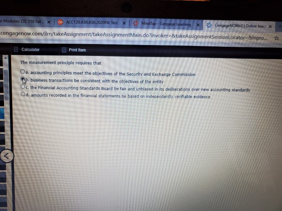 The measurement principle requires that
Oa. accounting principles meet the objectives of the Security and Exchange Commission
Nb. business transactions be consistent with the objectives of the entity
Oc. the Financial Accounting Standards Board be fair and unbiased in its deliberations over new accounting standards
Od. amounts recorded in the financial statements be based on independently verifiable evidence
