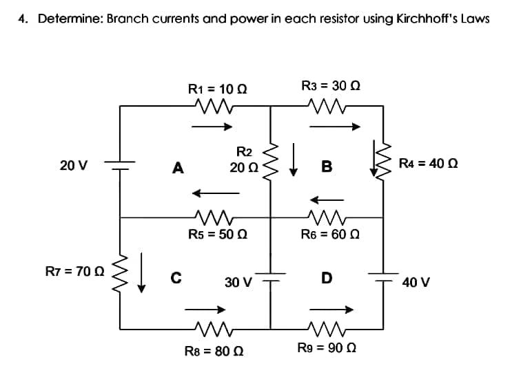 4. Determine: Branch currents and power in each resistor using Kirchhoff's Laws
R1 = 10 Q
R3 = 30 Q
R2
20 V
A
20 Ω
B
R4 = 40 Q
R5 = 50 Q
R6 = 60 0
R7 = 70 0
30 V
D
40 V
R8 = 80 Q
R9 = 90 0
