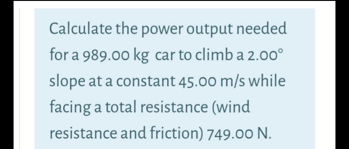 Calculate the power output needed
for a 989.00 kg car to climb a 2.00°
slope at a constant 45.00 m/s while
facing a total resistance (wind
resistance and friction) 749.00 N.
