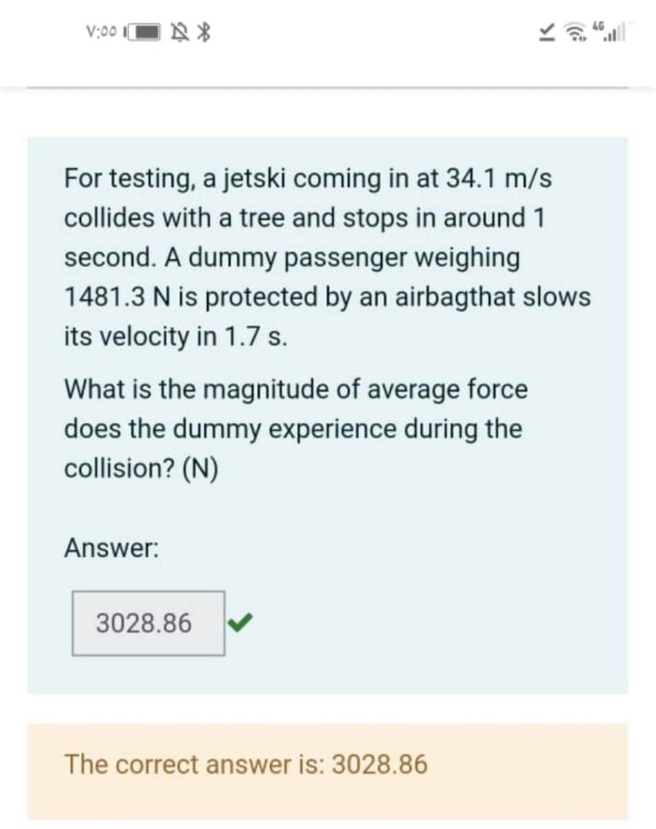 V:00
a 46
For testing, a jetski coming in at 34.1 m/s
collides with a tree and stops in around 1
second. A dummy passenger weighing
1481.3 N is protected by an airbagthat slows
its velocity in 1.7 s.
What is the magnitude of average force
does the dummy experience during the
collision? (N)
Answer:
3028.86
The correct answer is: 3028.86
