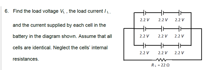 6. Find the load voltage V₁, the load current / L.
and the current supplied by each cell in the
battery in the diagram shown. Assume that all
cells are identical. Neglect the cells' internal
resistances.
2.2 V
2.2 V
2.2 V
2.2 V
2.2 V
2.2 V
RL = 220
2.2 V
2.2 V
2.2 V