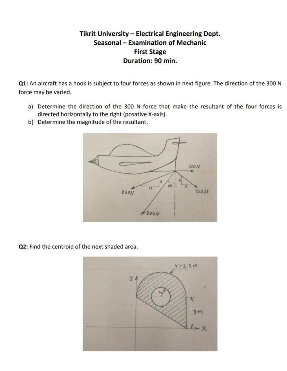 Tikrit University - Electrical Engineering Dept.
Seasonal - Examination of Mechanic
First Stage
Duration: 90 min.
Q1: An aircraft has a hook is subject to four forces as shown in next figure. The direction of the 300 N
force may be varied.
a) Determine the direction of the 300 N force that make the resultant of the four forces is
directed horizontally to the right (posative X-axis).
b) Determine the magnitude of the resultant.
100N
31
12
260N
150N
300N
Q2: Find the centroid of the next shaded area.
V= 2.5 m
Y A
3m
