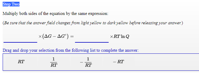 Step Two
Multiply both sides of the equation by the same expression:
(Be sure that the answer field changes from light yellow to dark yellow before releasing your answer.)
x(AG – AG°) =
x RT In Q
Drag and drop your selection from the following list to complete the answer:
1
1
RT
- RT
RT
RT
