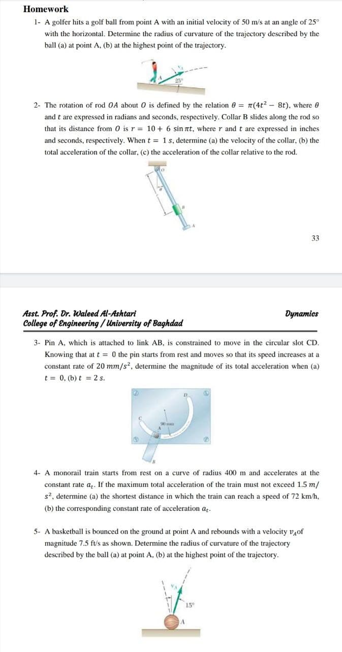 Homework
1- A golfer hits a golf ball from point A with an initial velocity of 50 m/s at an angle of 25°
with the horizontal. Determine the radius of curvature of the trajectory described by the
ball (a) at point A, (b) at the highest point of the trajectory.
2- The rotation of rod OA about 0 is defined by the relation 0 = n(4t2 - 8t), where 0
and t are expressed in radians and seconds, respectively. Collar B slides along the rod so
that its distance from 0 is r = 10 + 6 sin nt, where r and t are expressed in inches
and seconds, respectively. When t = 1 s, determine (a) the velocity of the collar, (b) the
total acceleration of the collar, (c) the acceleration of the collar relative to the rod.
33
Asst. Prof. Dr. Waleed Al-Ashtari
College of Engineering / University of Baghdad
Dynamics
3- Pin A, which is attached to link AB, is constrained to move in the circular slot CD.
Knowing that at t = 0 the pin starts from rest and moves so that its speed increases at a
constant rate of 20 mm/s?, determine the magnitude of its total acceleration when (a)
t = 0, (b) t = 2 s.
D.
4- A monorail train starts from rest on a curve of radius 400 m and accelerates at the
constant rate a,. If the maximum total acceleration of the train must not exceed 1.5 m/
s2, determine (a) the shortest distance in which the train can reach a speed of 72 km/h,
(b) the corresponding constant rate of acceleration az.
5- A basketball is bounced on the ground at point A and rebounds with a velocity v,of
magnitude 7.5 ft/s as shown. Determine the radius of curvature of the trajectory
described by the ball (a) at point A, (b) at the highest point of the trajectory.
15°
