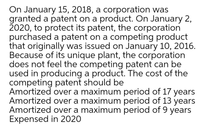 On January 15, 2018, a corporation was
granted a patent on a product. On January 2,
2020, to protect its patent, the corporation
purchased a patent on a competing product
that originally was issued on January 10, 2016.
Because of its unique plant, the corporation
does not feel the competing patent can be
used in producing a product. The cost of the
competing patent should be
Amortized over a maximum period of 17 years
Amortized over a maximum period of 13 years
Amortized over a maximum period of 9 years
Expensed in 2020
