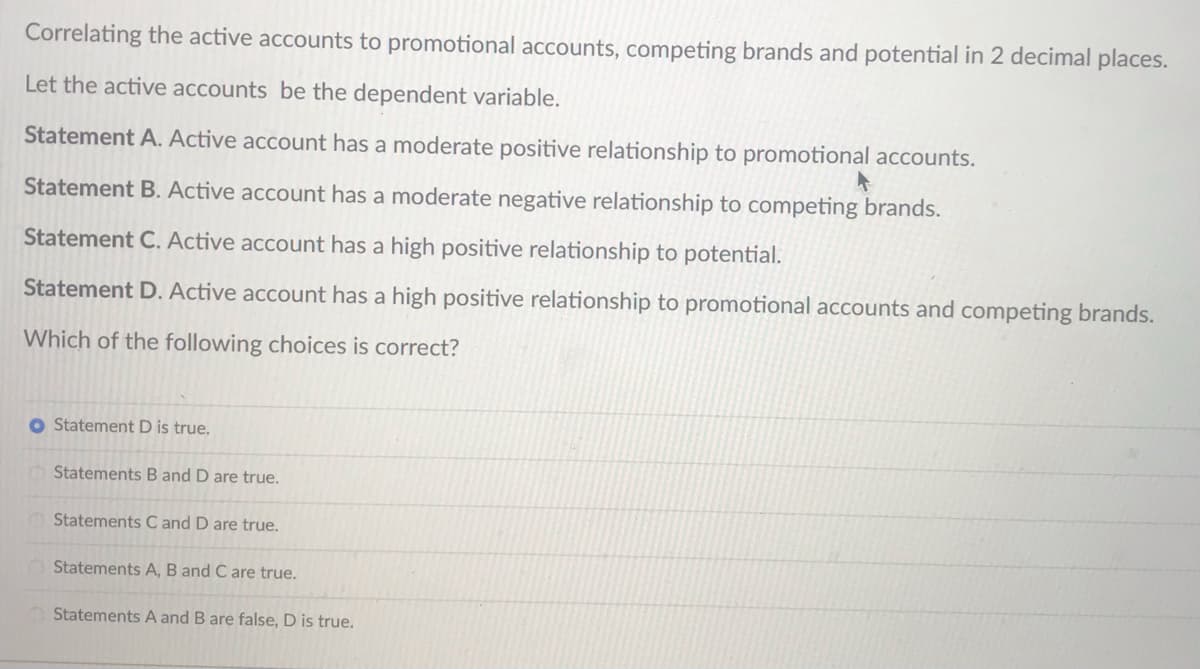 Correlating the active accounts to promotional accounts, competing brands and potential in 2 decimal places.
Let the active accounts be the dependent variable.
Statement A. Active account has a moderate positive relationship to promotional accounts.
Statement B. Active account has a moderate negative relationship to competing brands.
Statement C. Active account has a high positive relationship to potential.
Statement D. Active account has a high positive relationship to promotional accounts and competing brands.
Which of the following choices is correct?
O Statement D is true.
Statements B and D are true.
Statements C and D are true.
Statements A, B and C are true.
Statements A and B are false, D is true.