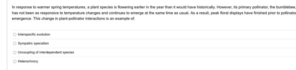 In response to warmer spring temperatures, a plant species is flowering earlier in the year than it would have historically. However, its primary pollinator, the bumblebee,
has not been as responsive to temperature changes and continues to emerge at the same time as usual. As a result, peak floral displays have finished prior to pollinator
emergence. This change in plant-pollinator interactions is an example of:
O Interspecific evolution
O Sympatric speciation
O Uncoupling of interdependent species
O Heterochrony
