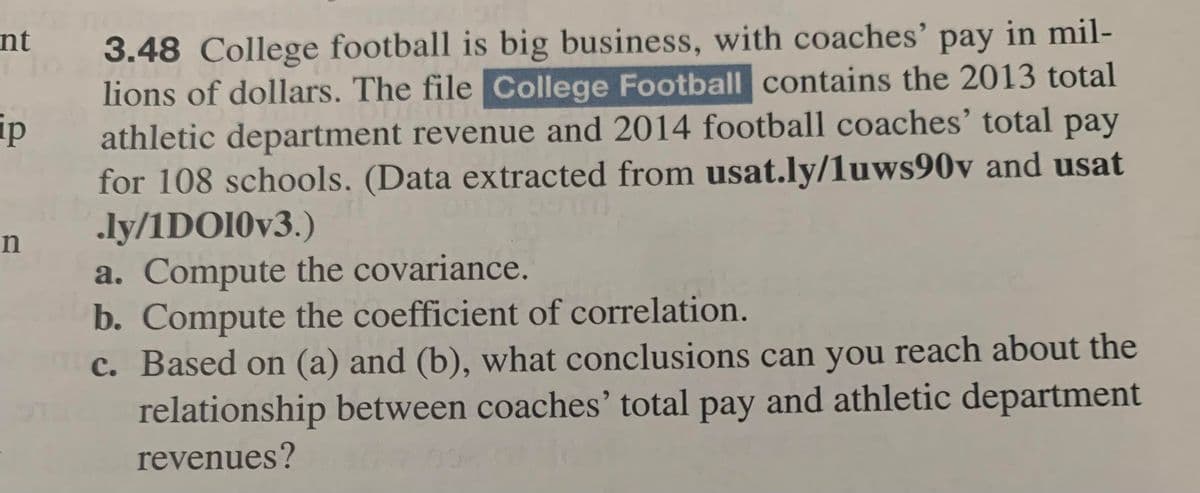 nt
p
n
3.48 College football is big business, with coaches' pay in mil-
lions of dollars. The file College Football contains the 2013 total
DIUSUL
athletic department revenue and 2014 football coaches' total pay
for 108 schools. (Data extracted from usat.ly/1uws90v and usat
.ly/1DO10v3.)
a. Compute the covariance.
b. Compute the coefficient of correlation.
c. Based on (a) and (b), what conclusions can you reach about the
relationship between coaches' total pay and athletic department
revenues?