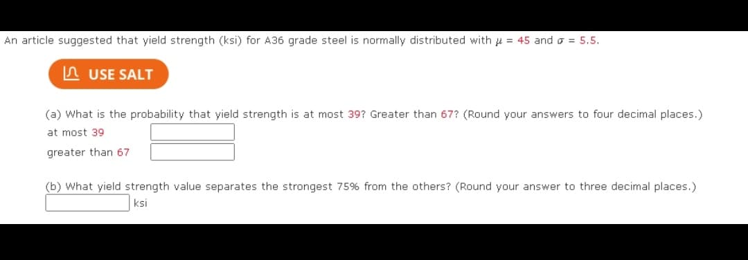 An article suggested that yield strength (ksi) for A36 grade steel is normally distributed with = 45 and = 5.5.
USE SALT
(a) What is the probability that yield strength is at most 39? Greater than 67? (Round your answers to four decimal places.)
at most 39.
greater than 67
(b) What yield strength value separates the strongest 75% from the others? (Round your answer to three decimal places.)
ksi