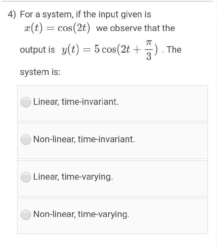 4) For a system, if the input given is
x(t) = cos(2t) we observe that the
= COS
output is y(t) = 5 cos(2t +
-) . The
3
system is:
Linear, time-invariant.
Non-linear, time-invariant.
Linear, time-varying.
Non-linear, time-varying.
