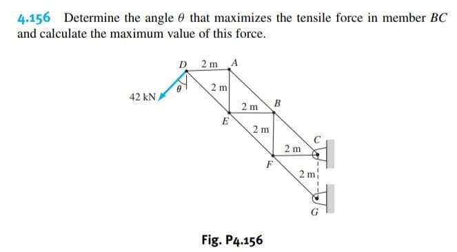 4.156 Determine the angle 0 that maximizes the tensile force in member BC
and calculate the maximum value of this force.
D 2 m A
2 m
42 kN,
2 m
B
E
2 m
2 m
F
2 m
Fig. P4.156

