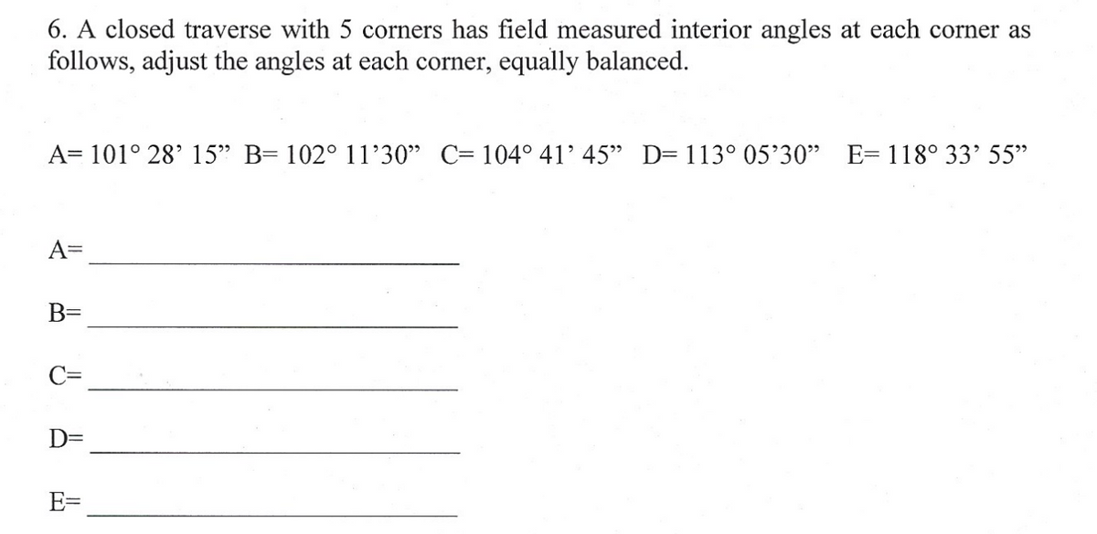 6. A closed traverse with 5 corners has field measured interior angles at each corner as
follows, adjust the angles at each corner, equally balanced.
A= 101° 28' 15" B= 102° 11'30" C= 104° 41' 45" D= 113° 05'30" E= 118° 33' 55"
A=
B=
C=
D=
E=