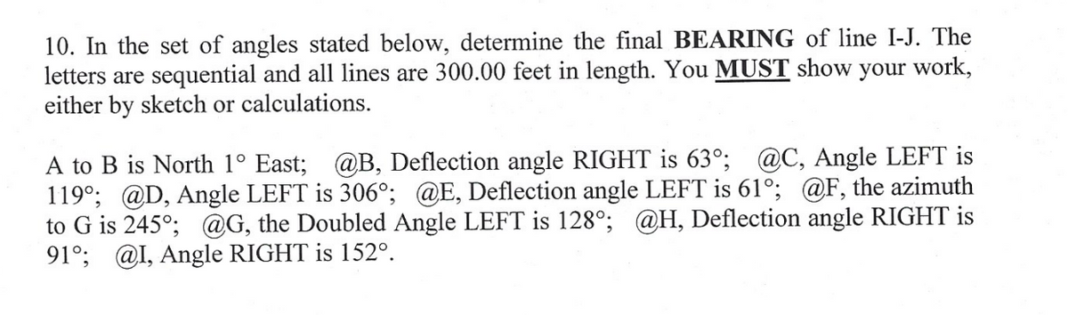 10. In the set of angles stated below, determine the final BEARING of line I-J. The
letters are sequential and all lines are 300.00 feet in length. You MUST show your work,
either by sketch or calculations.
A to B is North 1° East; @B, Deflection angle RIGHT is 630°; @C, Angle LEFT is
119°; @D, Angle LEFT is 306°; @E, Deflection angle LEFT is 61°; @F, the azimuth
to G is 245°; @G, the Doubled Angle LEFT is 128°; @H, Deflection angle RIGHT is
91°; @I, Angle RIGHT is 152º.