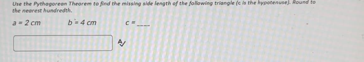 Use the Pythagorean Theorem to find the missing side length of the following triangle (c is the hypotenuse). Round to
the nearest hundredth.
a = 2 cm
b=4 cm
C=
A