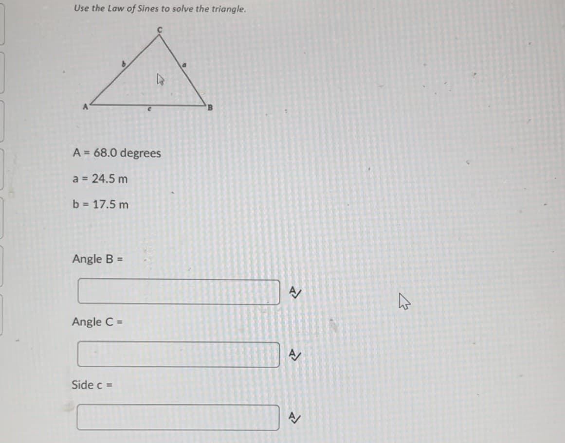 Use the Law of Sines to solve the triangle.
A = 68.0 degrees
a = 24.5 m
b = 17.5 m
Angle B =
Angle C =
Side c =
<>
4