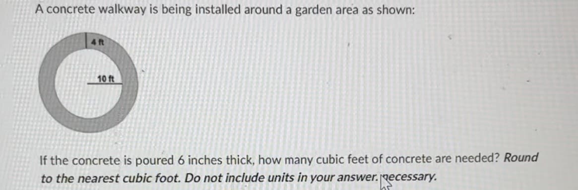 A concrete walkway is being installed around a garden area as shown:
4 ft
10 ft
If the concrete is poured 6 inches thick, how many cubic feet of concrete are needed? Round
to the nearest cubic foot. Do not include units in your answer.
Recessary.