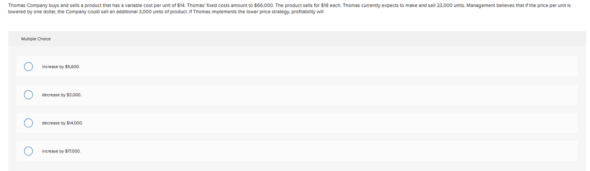 Thomas Company buys and sells a product that has a variable cost per unit of $14. Thomas' fixed costs amount to $66,000. The product sells for $18 each. Thomas currently expects to make and sell 23,000 units. Management believes that if the price per unit is
lowered by one dollar, the Company could sell an additional 3,000 units of product. If Thomas implements the lower price strategy, profitability will
Multiple Choice
O
increase by $5,600.
decrease by $3,000.
decrease by $14,000.
increase by $17,000.