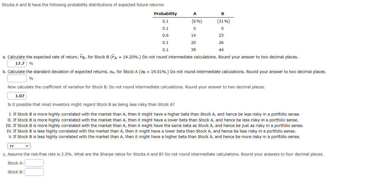 Stocks A and B have the following probability distributions of expected future returns:
Probability
B
0.1
(31%)
0.1
0
0.6
23
0.1
26
0.1
44
a. Calculate the expected rate of return, B, for Stock B (A = 14.20%.) Do not round intermediate calculations. Round your answer to two decimal places.
17.7 %
b. Calculate the standard deviation of expected returns, GA, for Stock A (OB = 19.01%.) Do not round intermediate calculations. Round your answer to two decimal places.
%
A
(6%)
5
14
20
39
Now calculate the coefficient of variation for Stock B. Do not round intermediate calculations. Round your answer to two decimal places.
1.07
IV
Is it possible that most investors might regard Stock B as being less risky than Stock A?
I. If Stock B is more highly correlated with the market than A, then it might have a higher beta than Stock A, and hence be less risky in a portfolio sense.
II. If Stock B is more highly correlated with the market than A, then it might have a lower beta than Stock A, and hence be less risky in a portfolio sense.
III. If Stock B is more highly correlated with the market than A, then it might have the same beta as Stock A, and hence be just as risky in a portfolio sense.
IV. If Stock B is less highly correlated with the market than A, then it might have a lower beta than Stock A, and hence be less risky in a portfolio sense.
V. If Stock B is less highly correlated with the market than A, then it might have a higher beta than Stock A, and hence be more risky in a portfolio sense.
c. Assume the risk-free rate is 2.5%. What are the Sharpe ratios for Stocks A and B? Do not round intermediate calculations. Round your answers to four decimal places.
Stock A:
Stock B: