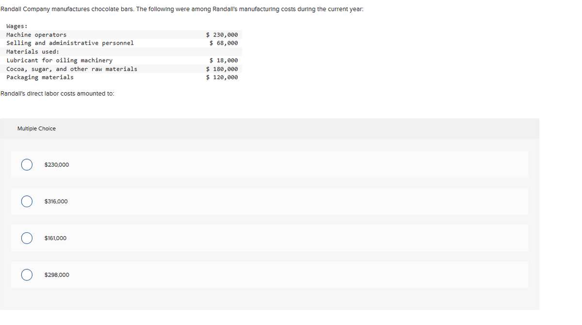 Randall Company manufactures chocolate bars. The following were among Randall's manufacturing costs during the current year:
Wages:
Machine operators
Selling and administrative personnel
Materials used:
Lubricant for oiling machinery
Cocoa, sugar, and other raw materials
Packaging materials
Randall's direct labor costs amounted to:
Multiple Choice
O
$230,000
$316,000
$161,000
$298.000
$ 230,000
$ 68,000
$ 18,000
$ 180,000
$ 120,000
