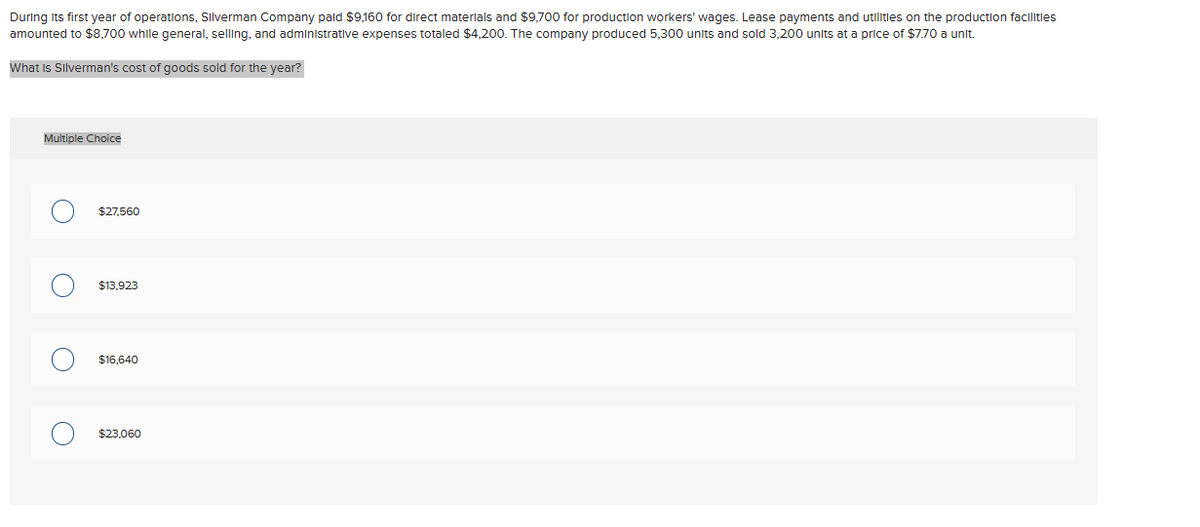 During its first year of operations, Silverman Company paid $9,160 for direct materials and $9,700 for production workers' wages. Lease payments and utilities on the production facilities
amounted to $8,700 while general, selling, and administrative expenses totaled $4,200. The company produced 5,300 units and sold 3,200 units at a price of $7.70 a unit.
What is Silverman's cost of goods sold for the year?
Multiple Choice
O
$27,560
$13,923
$16,640
$23,060
