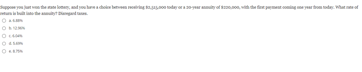 Suppose you just won the state lottery, and you have a choice between receiving $2,515,000 today or a 20-year annuity of $220,000, with the first payment coming one year from today. What rate of
return is built into the annuity? Disregard taxes.
O a. 6.88%
O b. 12.96%
O c. 6.04%
O
d. 5.69%
O
e. 8.75%