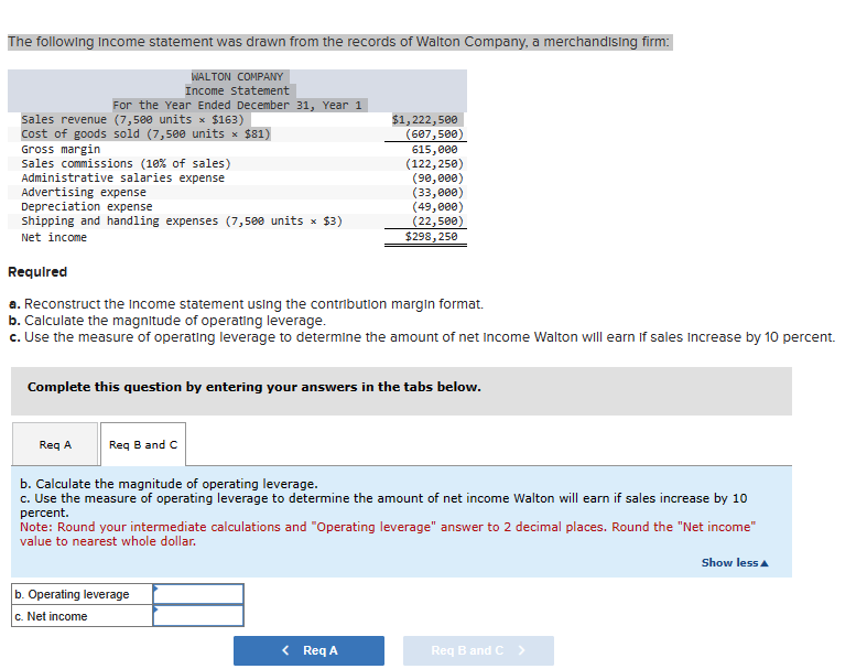 The following Income statement was drawn from the records of Walton Company, a merchandising firm:
WALTON COMPANY
Income Statement
For the Year Ended December 31, Year 1
sales revenue (7,500 units × $163)
Cost of goods sold (7,500 units × $81)
Gross margin
sales commissions (10% of sales)
Administrative salaries expense
Advertising expense
Depreciation expense
Shipping and handling expenses (7,500 units × $3)
Net income
Req A
Required
a. Reconstruct the income statement using the contribution margin format.
b. Calculate the magnitude of operating leverage.
c. Use the measure of operating leverage to determine the amount of net Income Walton will earn if sales Increase by 10 percent.
Req B and C
$1,222,500
(607,500)
615,000
(122,250)
(90,000)
(33,000)
Complete this question by entering your answers in the tabs below.
(49,000)
(22,500)
$298,250
b. Operating leverage
c. Net income
b. Calculate the magnitude of operating leverage.
c. Use the measure of operating leverage to determine the amount of net income Walton will earn if sales increase by 10
percent.
< Req A
Note: Round your intermediate calculations and "Operating leverage" answer to 2 decimal places. Round the "Net income"
value to nearest whole dollar.
Req B and C >
Show less